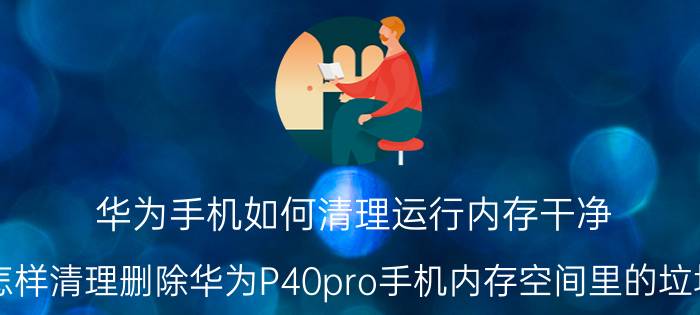 华为手机如何清理运行内存干净 怎样清理删除华为P40pro手机内存空间里的垃圾？